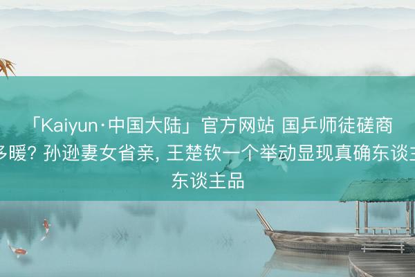 「Kaiyun·中国大陆」官方网站 国乒师徒磋商有多暖? 孙逊妻女省亲， 王楚钦一个举动显现真确东谈主品