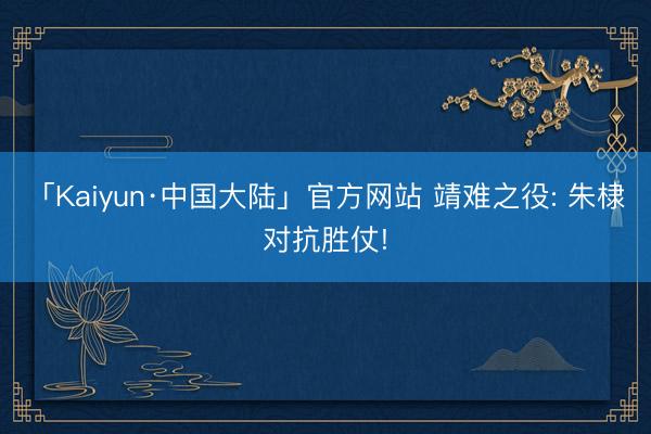 「Kaiyun·中国大陆」官方网站 靖难之役: 朱棣对抗胜仗!