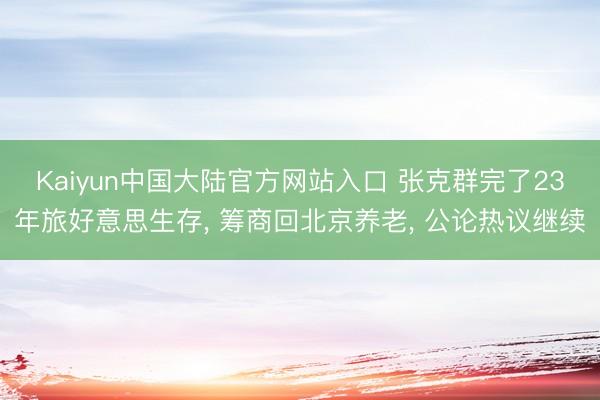 Kaiyun中国大陆官方网站入口 张克群完了23年旅好意思生存， 筹商回北京养老， 公论热议继续