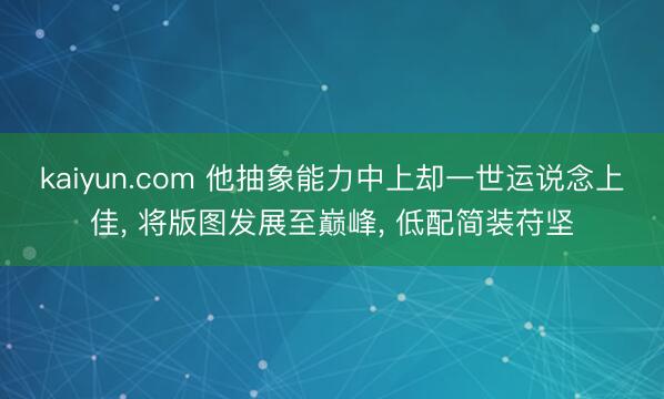 kaiyun.com 他抽象能力中上却一世运说念上佳， 将版图发展至巅峰， 低配简装苻坚