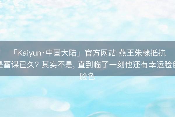 「Kaiyun·中国大陆」官方网站 燕王朱棣抵抗是蓄谋已久? 其实不是， 直到临了一刻他还有幸运脸色