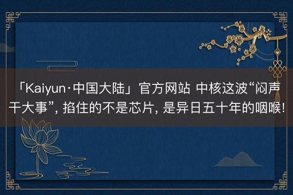 「Kaiyun·中国大陆」官方网站 中核这波“闷声干大事”, 掐住的不是芯片, 是异日五十年的咽喉!