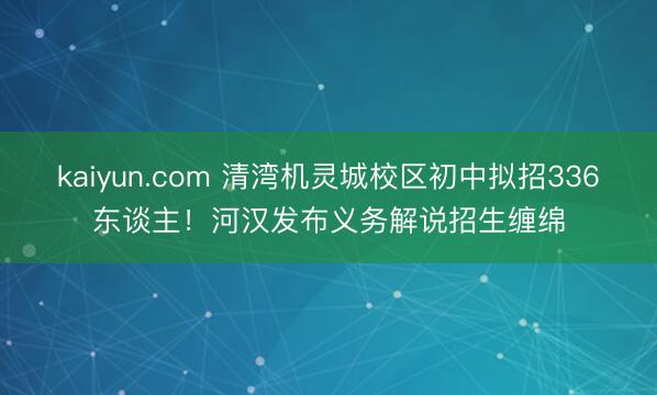 kaiyun.com 清湾机灵城校区初中拟招336东谈主！河汉发布义务解说招生缠绵