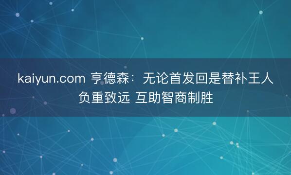 kaiyun.com 亨德森：无论首发回是替补王人负重致远 互助智商制胜
