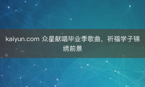 kaiyun.com 众星献唱毕业季歌曲，祈福学子锦绣前景