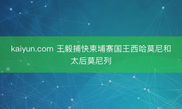 kaiyun.com 王毅捕快柬埔寨国王西哈莫尼和太后莫尼列